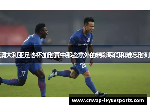 澳大利亚足协杯加时赛中那些意外的精彩瞬间和难忘时刻