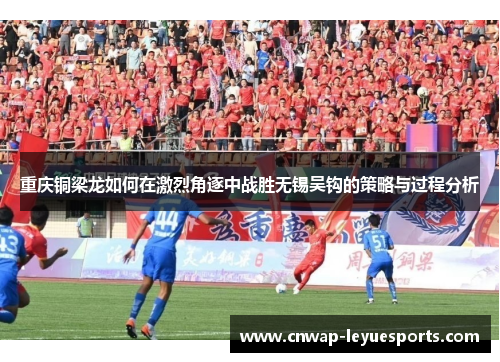 重庆铜梁龙如何在激烈角逐中战胜无锡吴钩的策略与过程分析 重庆铜梁龙如何在激烈角逐中战胜无锡吴钩的策略与过程分析