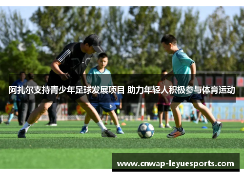 阿扎尔支持青少年足球发展项目 助力年轻人积极参与体育运动