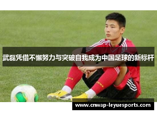 武磊凭借不懈努力与突破自我成为中国足球的新标杆