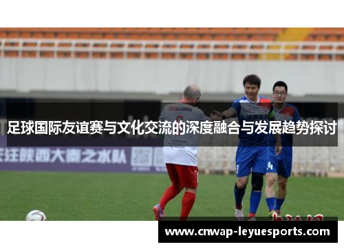 足球国际友谊赛与文化交流的深度融合与发展趋势探讨