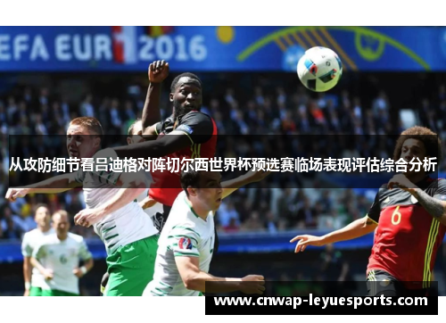 从攻防细节看吕迪格对阵切尔西世界杯预选赛临场表现评估综合分析 从攻防细节看吕迪格对阵切尔西世界杯预选赛临场表现评估综合分析