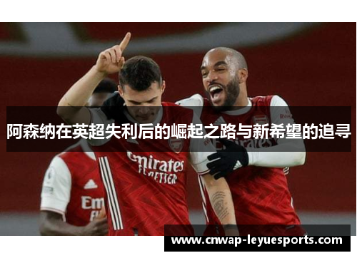 阿森纳在英超失利后的崛起之路与新希望的追寻