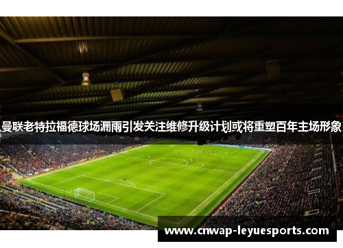 曼联老特拉福德球场漏雨引发关注维修升级计划或将重塑百年主场形象