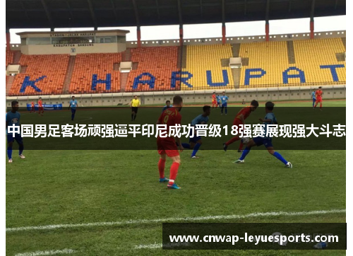 中国男足客场顽强逼平印尼成功晋级18强赛展现强大斗志 中国男足客场顽强逼平印尼成功晋级18强赛展现强大斗志